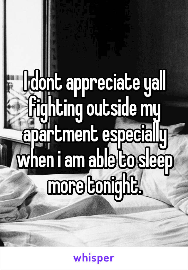 I dont appreciate yall fighting outside my apartment especially when i am able to sleep more tonight.