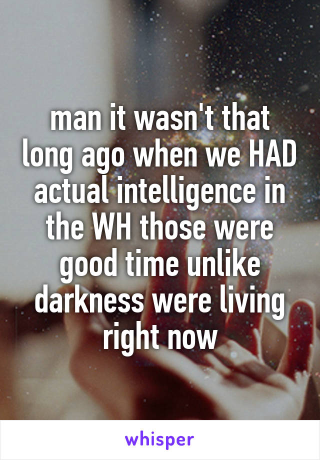 man it wasn't that long ago when we HAD actual intelligence in the WH those were good time unlike darkness were living right now