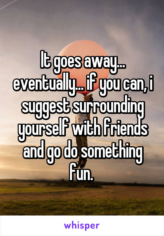  It goes away... eventually... if you can, i suggest surrounding yourself with friends and go do something fun. 