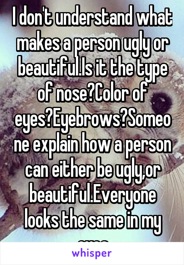 I don't understand what makes a person ugly or beautiful.Is it the type of nose?Color of eyes?Eyebrows?Someone explain how a person can either be ugly,or beautiful.Everyone looks the same in my eyes