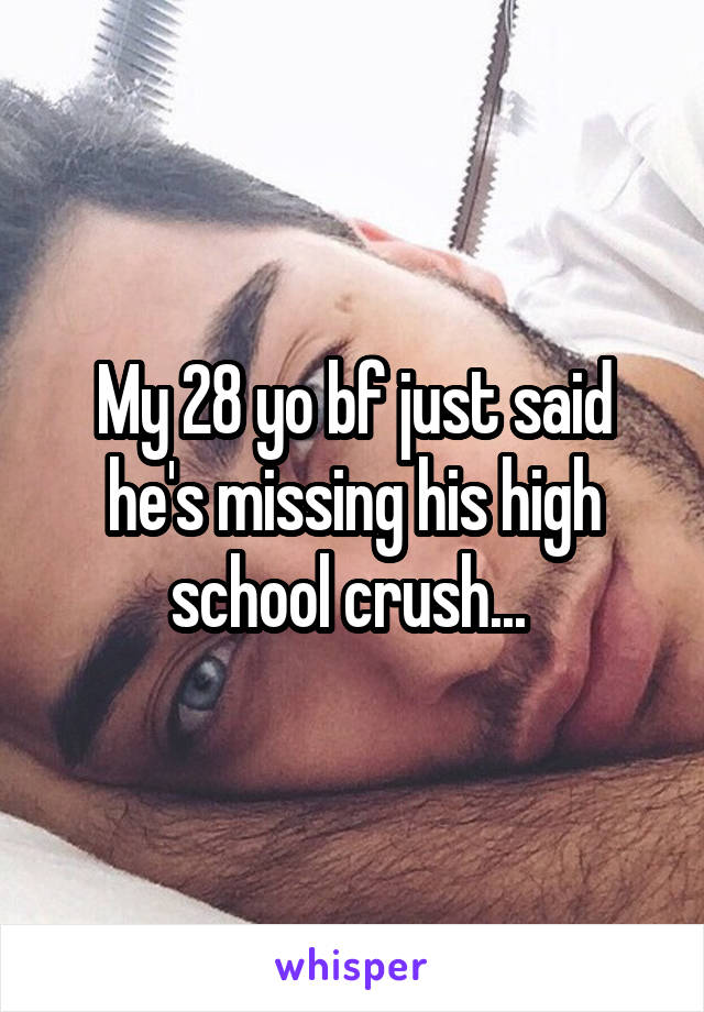 My 28 yo bf just said he's missing his high school crush... 