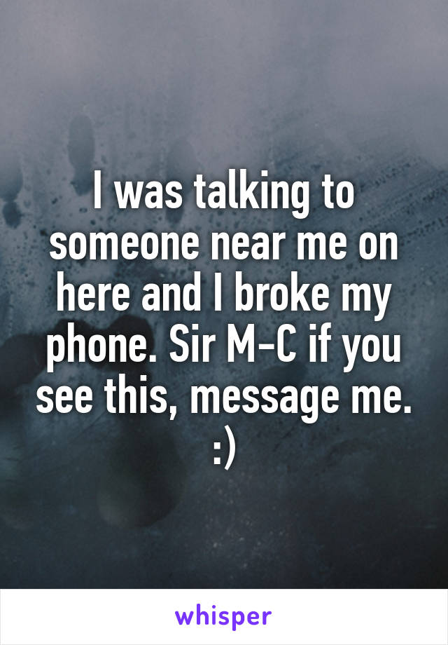 I was talking to someone near me on here and I broke my phone. Sir M-C if you see this, message me. :)