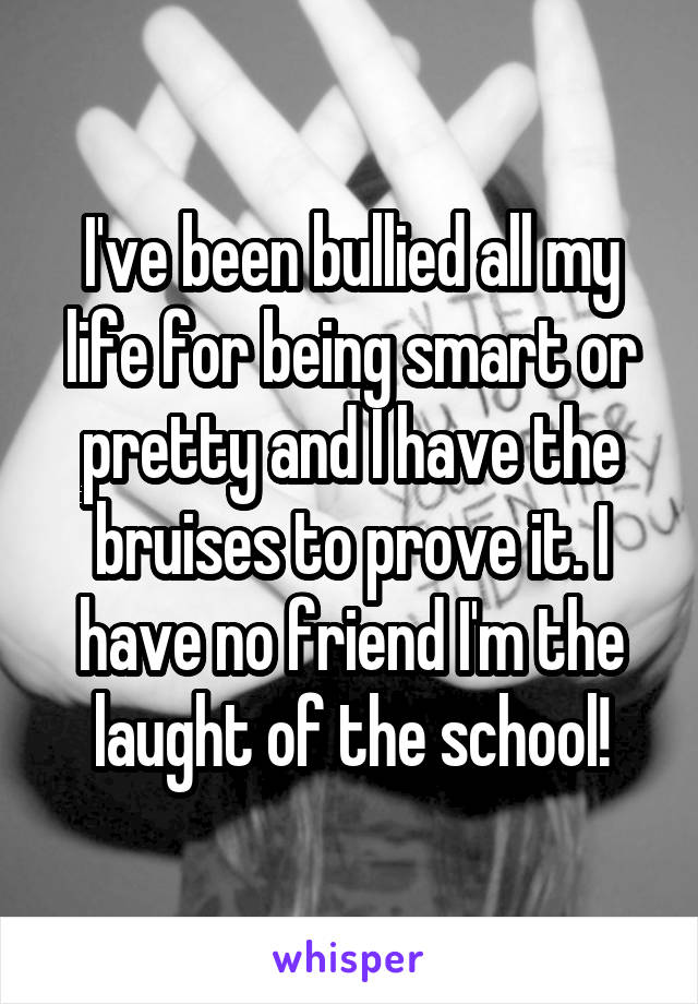 I've been bullied all my life for being smart or pretty and I have the bruises to prove it. I have no friend I'm the laught of the school!