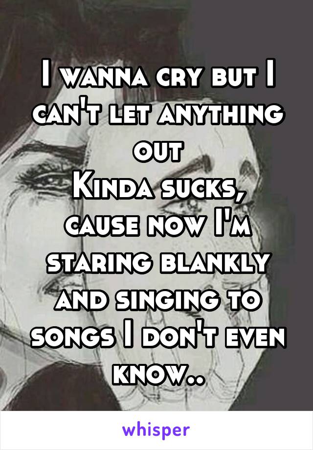 I wanna cry but I can't let anything out
Kinda sucks, cause now I'm staring blankly and singing to songs I don't even know..