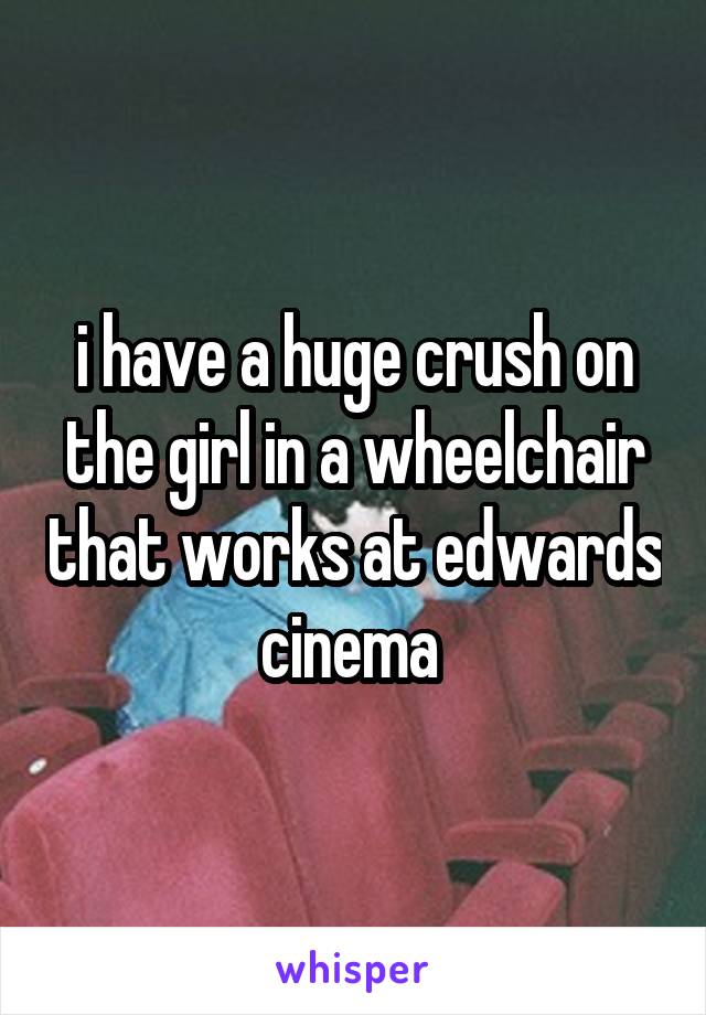 i have a huge crush on the girl in a wheelchair that works at edwards cinema 