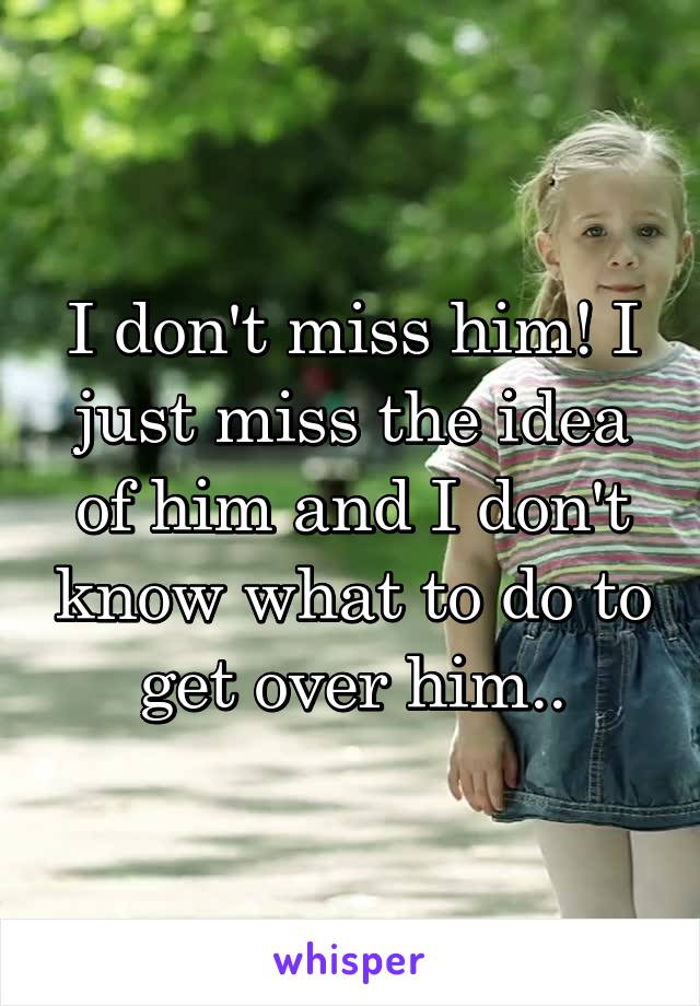 I don't miss him! I just miss the idea of him and I don't know what to do to get over him..