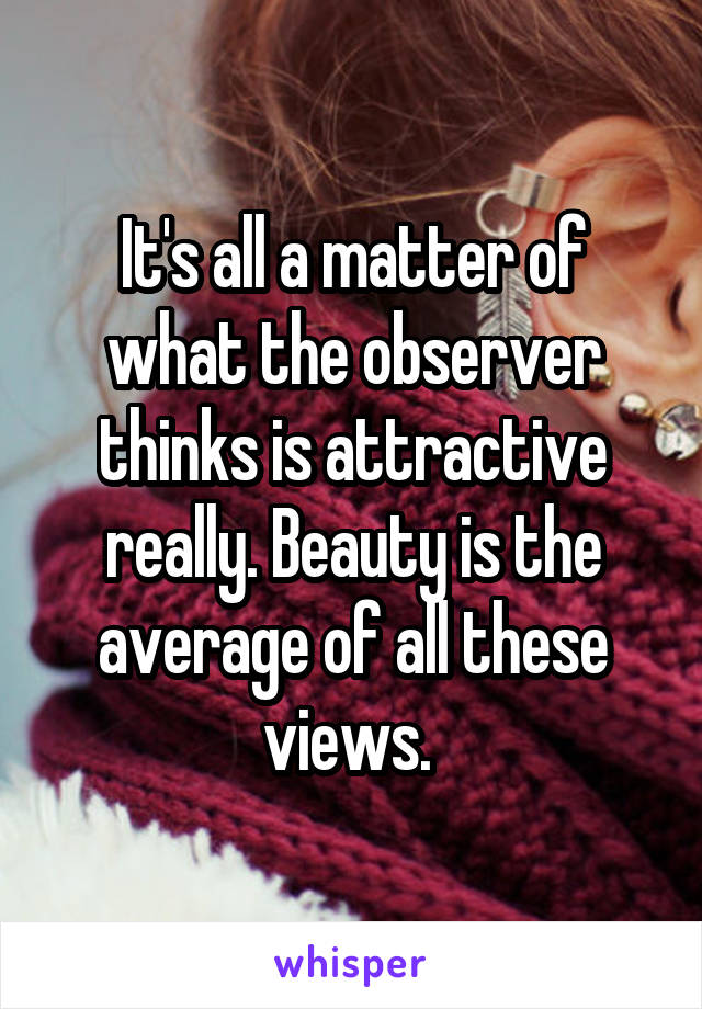 It's all a matter of what the observer thinks is attractive really. Beauty is the average of all these views. 