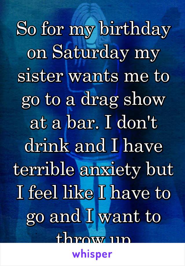 So for my birthday on Saturday my sister wants me to go to a drag show at a bar. I don't drink and I have terrible anxiety but I feel like I have to go and I want to throw up