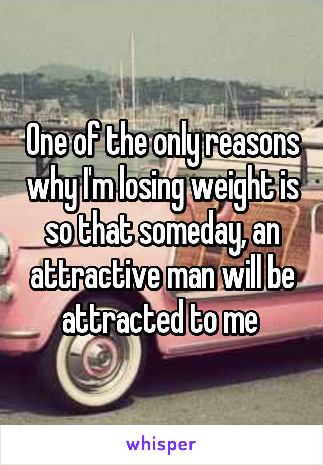 One of the only reasons why I'm losing weight is so that someday, an attractive man will be attracted to me 