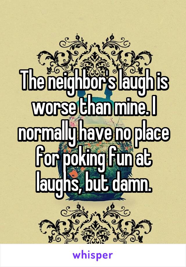 The neighbor's laugh is worse than mine. I normally have no place for poking fun at laughs, but damn.