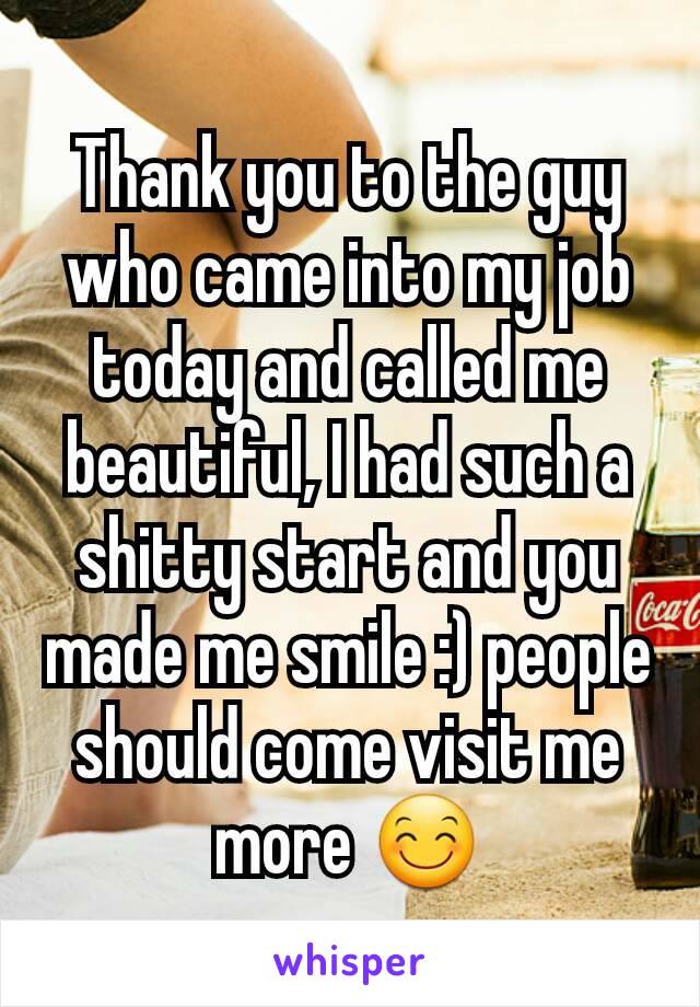 Thank you to the guy who came into my job today and called me beautiful, I had such a shitty start and you made me smile :) people should come visit me more 😊