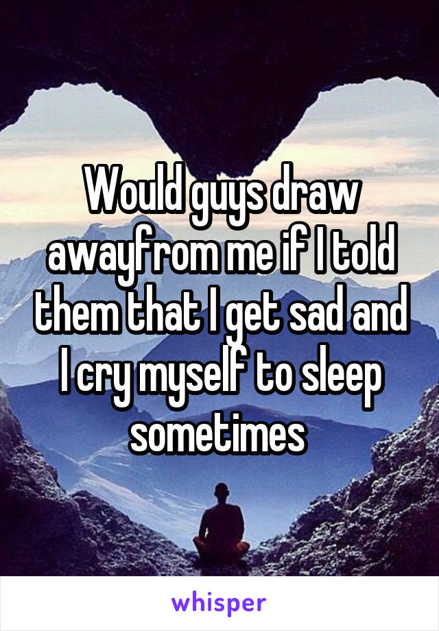 Would guys draw awayfrom me if I told them that I get sad and I cry myself to sleep sometimes 