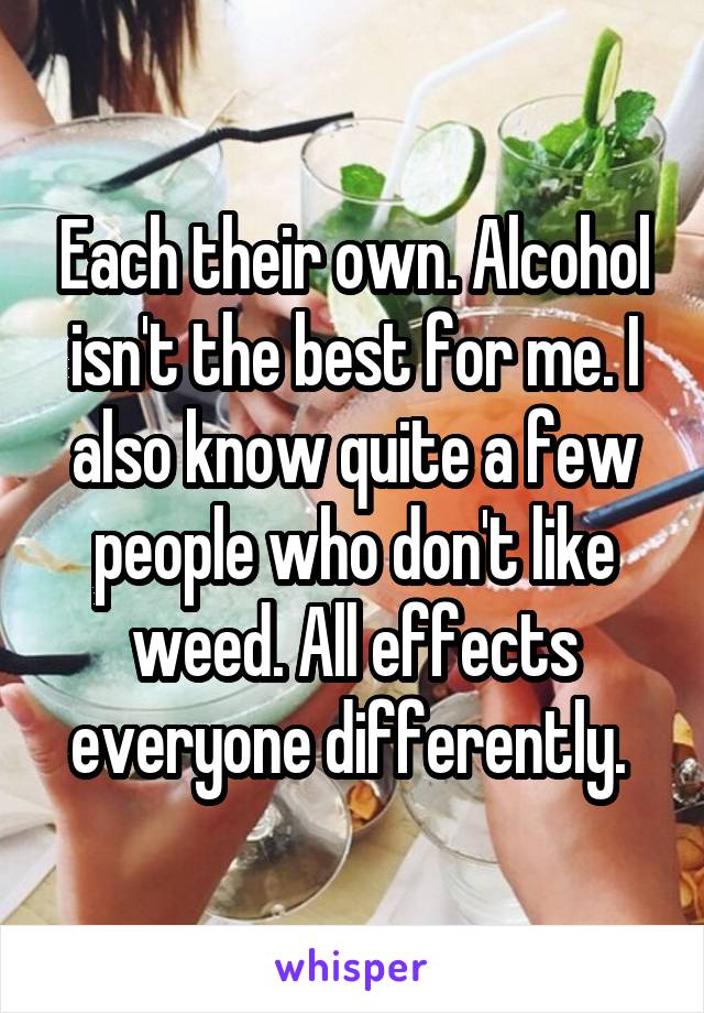 Each their own. Alcohol isn't the best for me. I also know quite a few people who don't like weed. All effects everyone differently. 