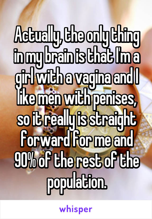 Actually, the only thing in my brain is that I'm a girl with a vagina and I like men with penises, so it really is straight forward for me and 90% of the rest of the population.