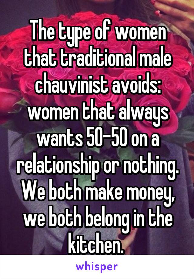 The type of women that traditional male chauvinist avoids: women that always wants 50-50 on a relationship or nothing. We both make money, we both belong in the kitchen. 