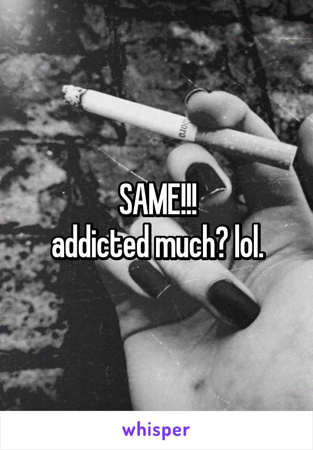 SAME!!!
addicted much? lol.