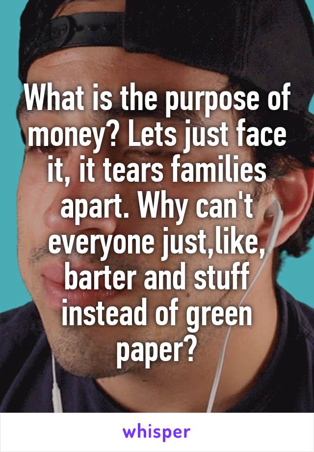 What is the purpose of money? Lets just face it, it tears families apart. Why can't everyone just,like, barter and stuff instead of green paper?