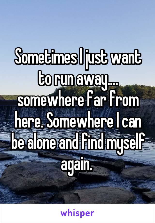 Sometimes I just want to run away.... somewhere far from here. Somewhere I can be alone and find myself again. 