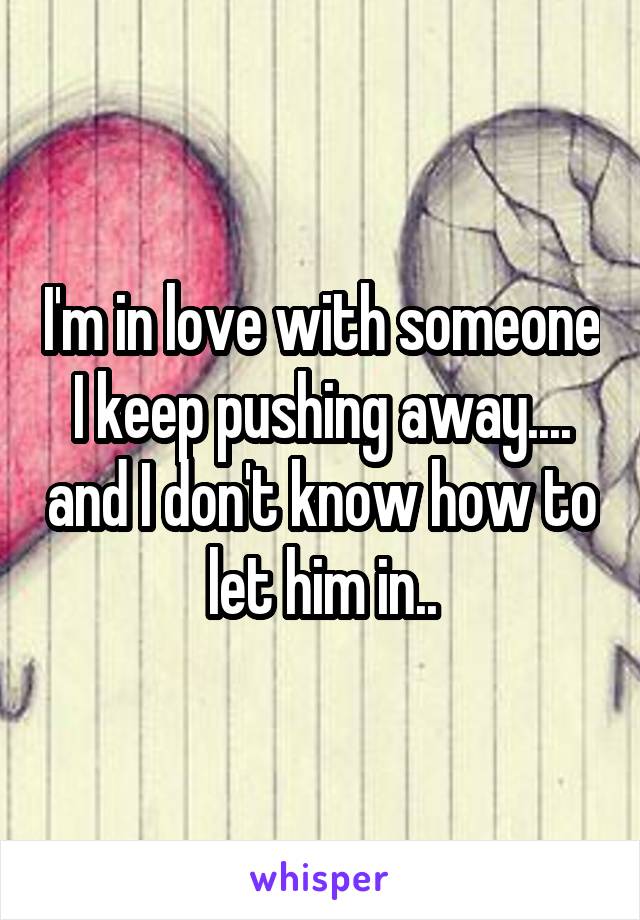 I'm in love with someone I keep pushing away.... and I don't know how to let him in..