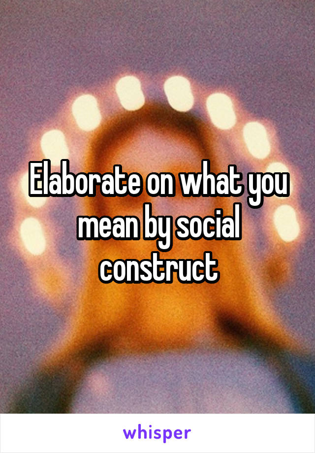 Elaborate on what you mean by social construct