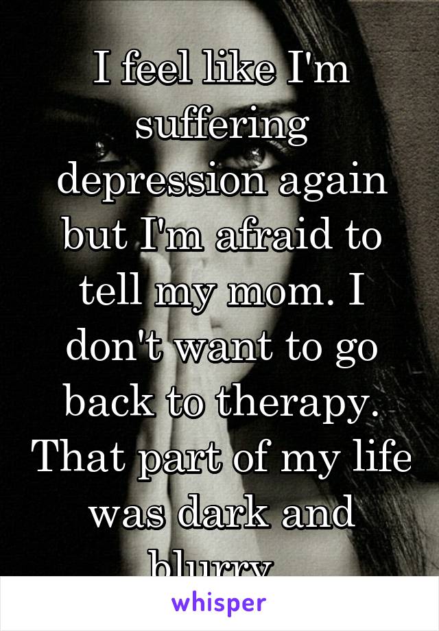 I feel like I'm suffering depression again but I'm afraid to tell my mom. I don't want to go back to therapy. That part of my life was dark and blurry. 