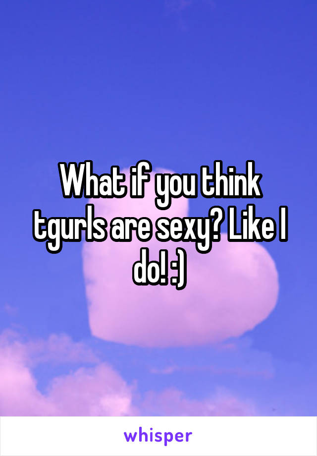 What if you think tgurls are sexy? Like I do! :)