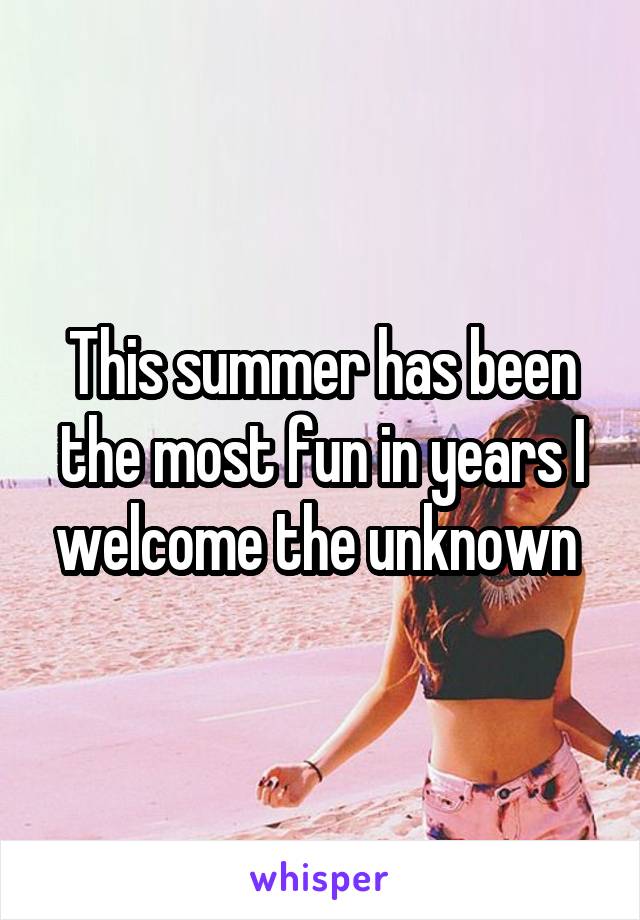 This summer has been the most fun in years I welcome the unknown 