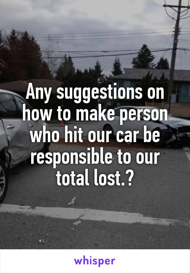 Any suggestions on how to make person who hit our car be responsible to our total lost.?