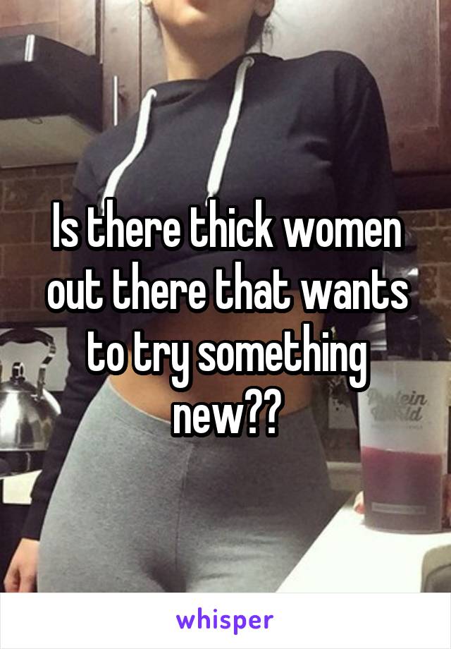 Is there thick women out there that wants to try something new??