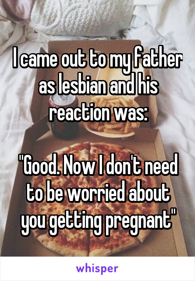 I came out to my father as lesbian and his reaction was:

"Good. Now I don't need to be worried about you getting pregnant"