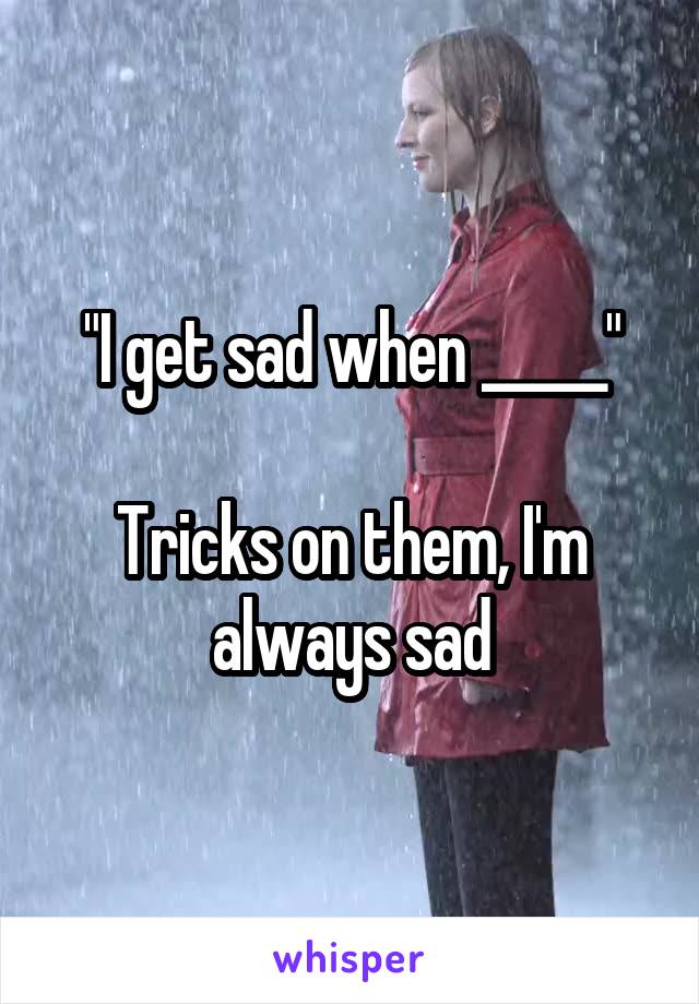 "I get sad when _____"

Tricks on them, I'm always sad