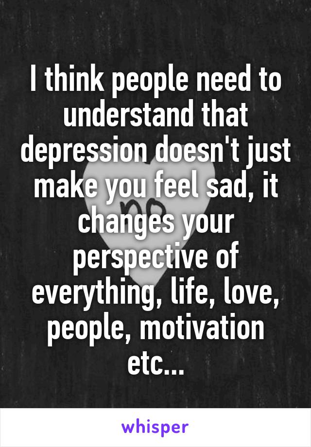 I think people need to understand that depression doesn't just make you feel sad, it changes your perspective of everything, life, love, people, motivation etc...