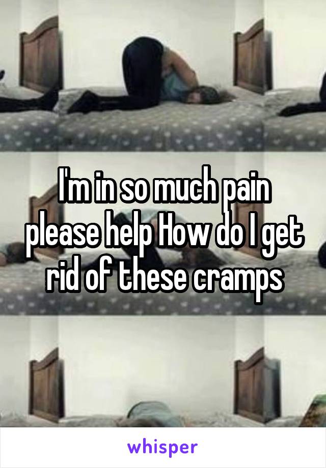 I'm in so much pain please help How do I get rid of these cramps