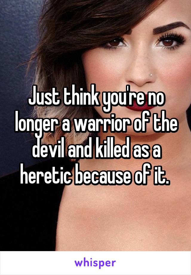 Just think you're no longer a warrior of the devil and killed as a heretic because of it. 