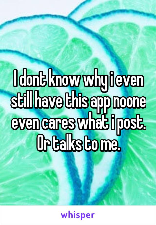 I dont know why i even still have this app noone even cares what i post. Or talks to me.