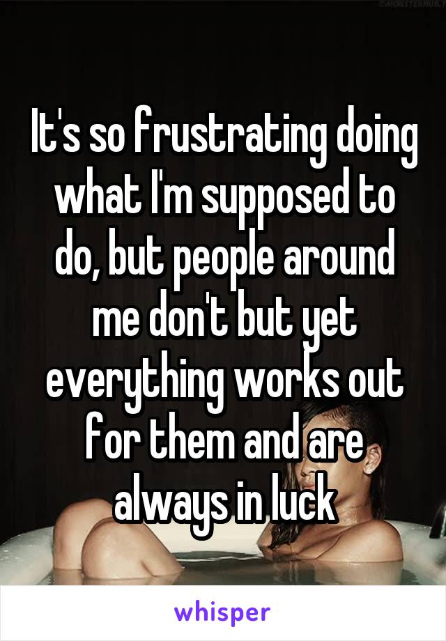 It's so frustrating doing what I'm supposed to do, but people around me don't but yet everything works out for them and are always in luck