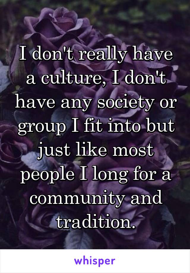 I don't really have a culture, I don't have any society or group I fit into but just like most people I long for a community and tradition.