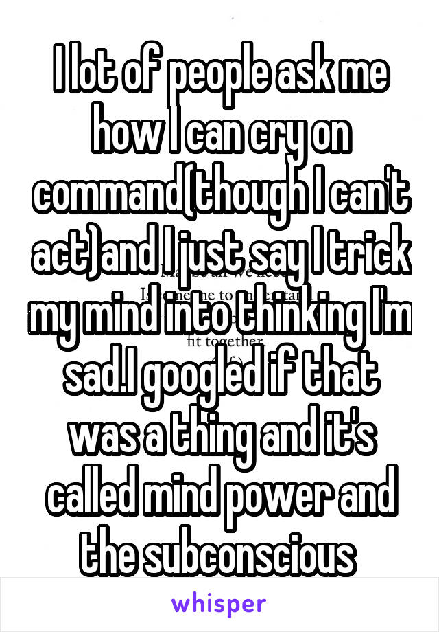 I lot of people ask me how I can cry on command(though I can't act)and I just say I trick my mind into thinking I'm sad.I googled if that was a thing and it's called mind power and the subconscious 