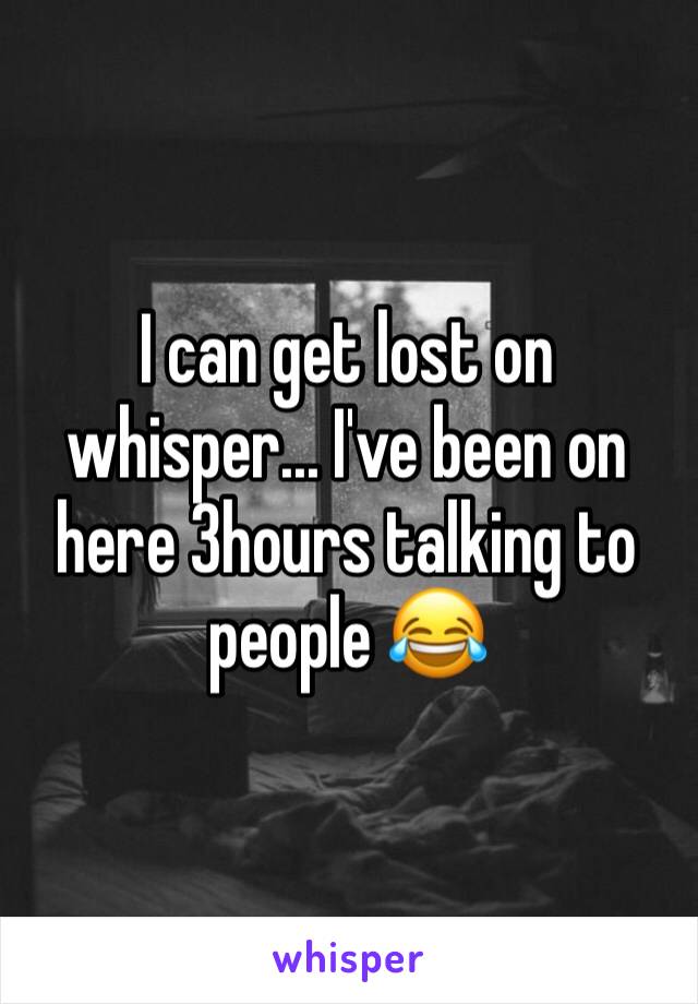 I can get lost on whisper... I've been on here 3hours talking to people 😂