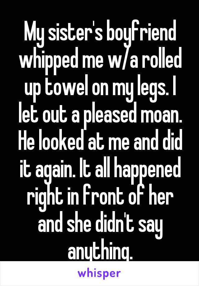 My sister's boyfriend whipped me w/a rolled up towel on my legs. I let out a pleased moan. He looked at me and did it again. It all happened right in front of her and she didn't say anything.