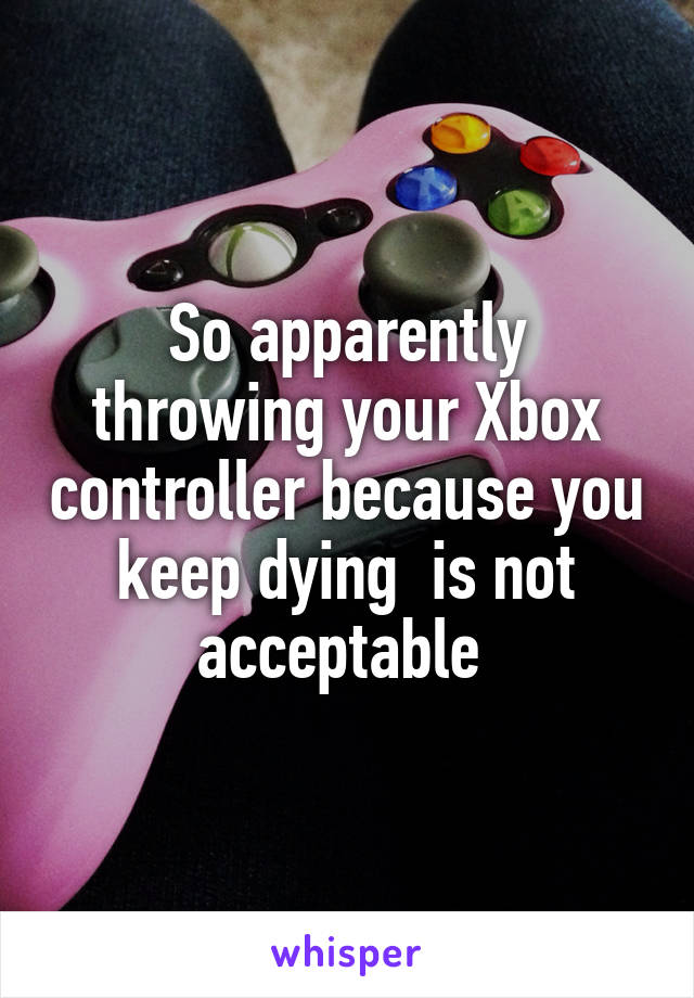 So apparently throwing your Xbox controller because you keep dying  is not acceptable 