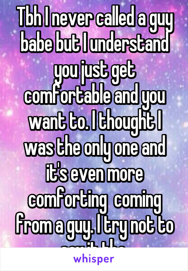 Tbh I never called a guy babe but I understand you just get comfortable and you want to. I thought I was the only one and it's even more comforting  coming from a guy. I try not to say it tho 