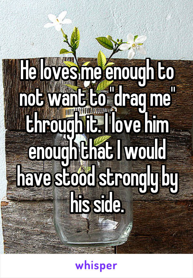 He loves me enough to not want to "drag me" through it. I love him enough that I would have stood strongly by his side.