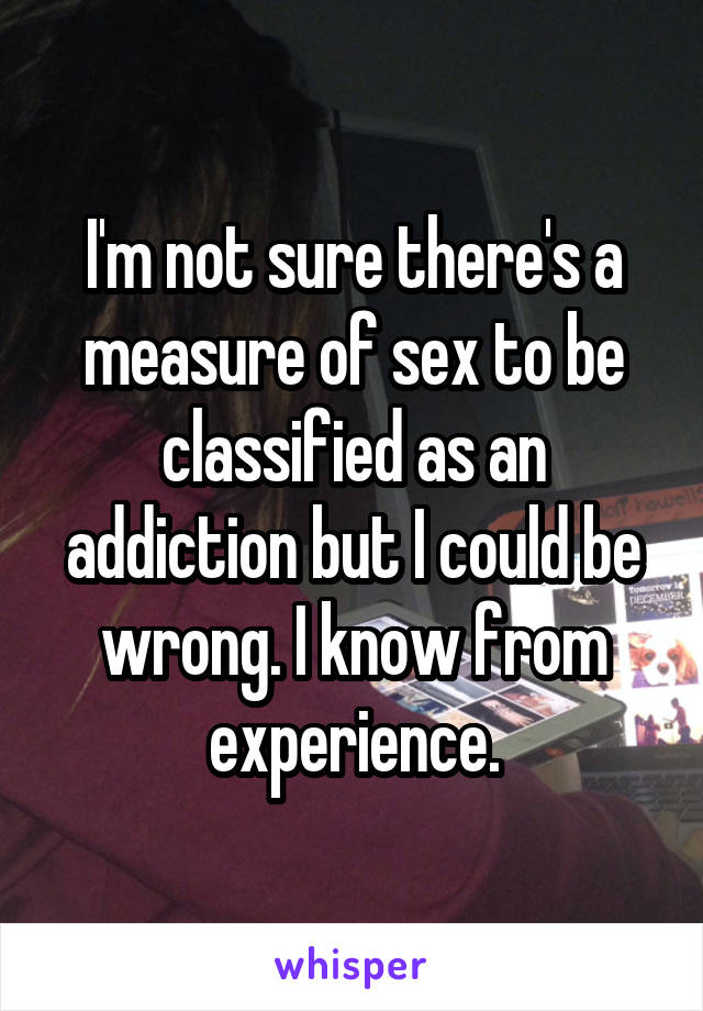 I'm not sure there's a measure of sex to be classified as an addiction but I could be wrong. I know from experience.