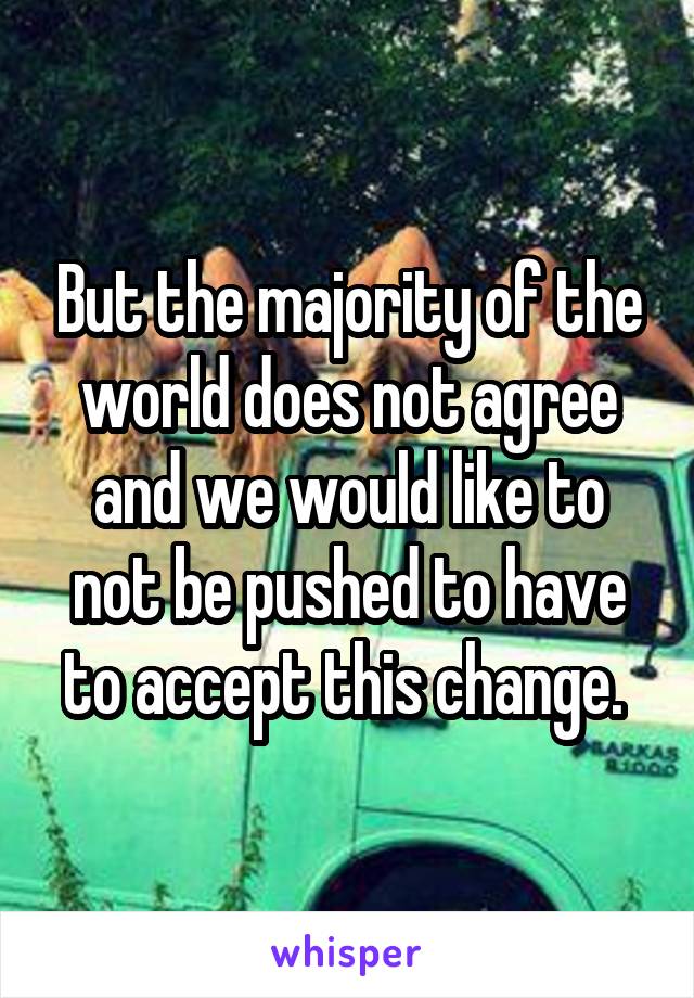 But the majority of the world does not agree and we would like to not be pushed to have to accept this change. 