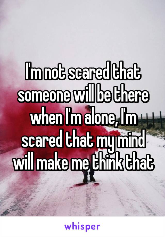 I'm not scared that someone will be there when I'm alone, I'm scared that my mind will make me think that