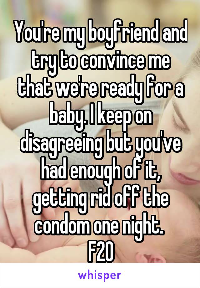 You're my boyfriend and try to convince me that we're ready for a baby. I keep on disagreeing but you've had enough of it, getting rid off the condom one night. 
F20