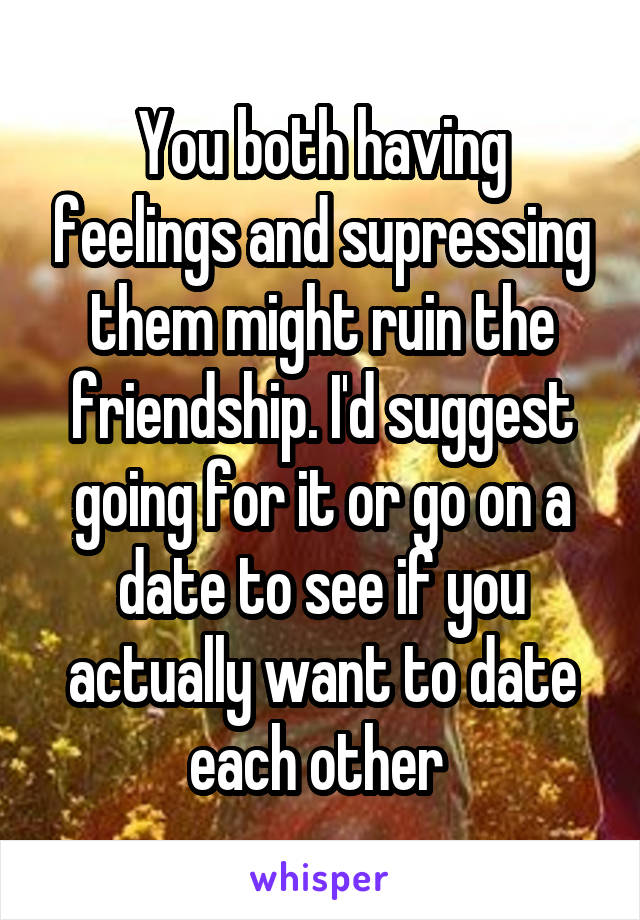 You both having feelings and supressing them might ruin the friendship. I'd suggest going for it or go on a date to see if you actually want to date each other 