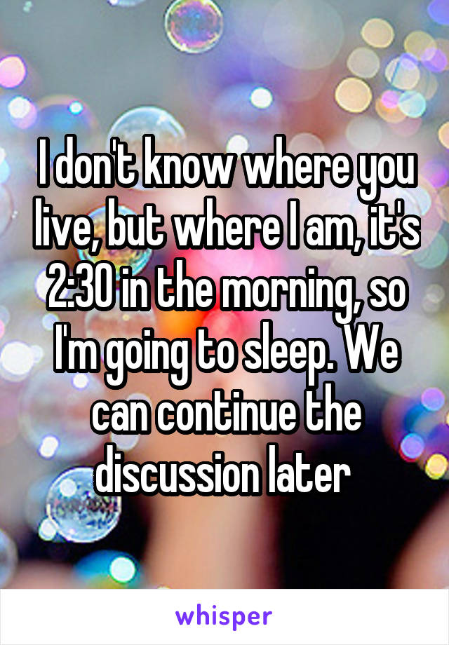 I don't know where you live, but where I am, it's 2:30 in the morning, so I'm going to sleep. We can continue the discussion later 