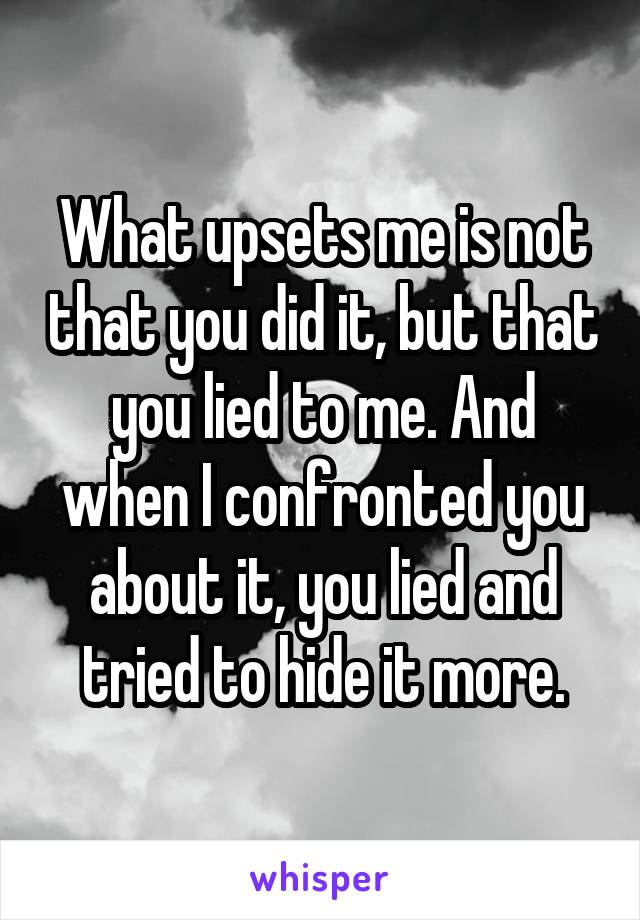 What upsets me is not that you did it, but that you lied to me. And when I confronted you about it, you lied and tried to hide it more.